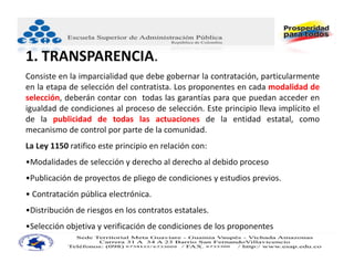 1. TRANSPARENCIA.
Consiste en la imparcialidad que debe gobernar la contratación, particularmente
en la etapa de selección del contratista. Los proponentes en cada modalidad de
selección, deberán contar con todas las garantías para que puedan acceder en
igualdad de condiciones al proceso de selección. Este principio lleva implícito el
de la publicidad de todas las actuaciones de la entidad estatal, como
mecanismo de control por parte de la comunidad.
La Ley 1150 ratifico este principio en relación con:
•Modalidades de selección y derecho al derecho al debido proceso
•Publicación de proyectos de pliego de condiciones y estudios previos.
• Contratación pública electrónica.
•Distribución de riesgos en los contratos estatales.
•Selección objetiva y verificación de condiciones de los proponentes
 