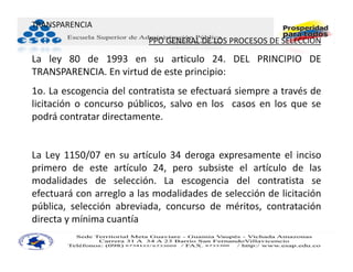 TRANSPARENCIA
                          PPO GENERAL DE LOS PROCESOS DE SELECCIÓN

La ley 80 de 1993 en su articulo 24. DEL PRINCIPIO DE
TRANSPARENCIA. En virtud de este principio:
1o. La escogencia del contratista se efectuará siempre a través de
licitación o concurso públicos, salvo en los casos en los que se
podrá contratar directamente.


La Ley 1150/07 en su artículo 34 deroga expresamente el inciso
primero de este artículo 24, pero subsiste el artículo de las
modalidades de selección. La escogencia del contratista se
efectuará con arreglo a las modalidades de selección de licitación
pública, selección abreviada, concurso de méritos, contratación
directa y mínima cuantía
 