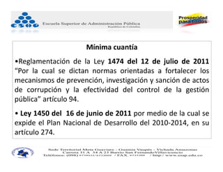 Mínima cuantía
•Reglamentación de la Ley 1474 del 12 de julio de 2011
“Por la cual se dictan normas orientadas a fortalecer los
mecanismos de prevención, investigación y sanción de actos
de corrupción y la efectividad del control de la gestión
pública” artículo 94.
• Ley 1450 del 16 de junio de 2011 por medio de la cual se
expide el Plan Nacional de Desarrollo del 2010‐2014, en su
artículo 274.
 