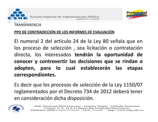 TRANSPARENCIA
PPO DE CONTRADICCIÓN DE LOS INFORMES DE EVALUACIÓN

El numeral 2 del artículo 24 de la Ley 80 señala que en
los proceso de selección , sea licitación o contratación
directa, los interesados tendrán la oportunidad de
conocer y controvertir las decisiones que se rindan o
adopten, para lo cual establecerán las etapas
correspondientes.
Es decir que los procesos de selección de la Ley 1150/07
reglamentados por el Decreto 734 de 2012 deberá tener
en consideración dicha disposición.
 