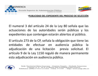 TRANSPARENCIA


                •PUBLICIDAD DEL EXPEDIENTE DEL PROCESO DE SELECCIÓN



El numeral 3 del artículo 24 de la Ley 80 señala que las
actuaciones de las autoridades serán públicas y los
expedientes que contengan estarán abiertos al público.
El artículo 273 de la CP, señala la obligación que tiene las
entidades de efectuar en audiencia pública la
adjudicación de una licitación previa solicitud. El
artículo 9 de la Ley 1150 reguló de manera permanente
esta adjudicación en audiencia pública.
 