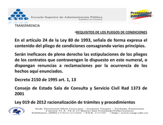 TRANSPARENCIA
                              •REQUISITOS DE LOS PLIEGOS DE CONDICIONES 

En el artículo 24 de la Ley 80 de 1993, señala de forma expresa el
contenido del pliego de condiciones consagrando varios principios.
Serán ineficaces de pleno derecho las estipulaciones de los pliegos
de los contratos que contravengan lo dispuesto en este numeral, o
dispongan renuncias a reclamaciones por la ocurrencia de los
hechos aquí enunciados.
Decreto 2150 de 1995 art. 1, 13
Consejo de Estado Sala de Consulta y Servicio Civil Rad 1373 de
2001
Ley 019 de 2012 racionalización de trámites y procedimientos
 