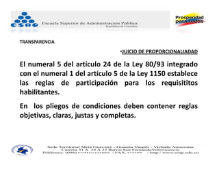 TRANSPARENCIA
                               •JUICIO DE PROPORCIONALIADAD

El numeral 5 del artículo 24 de la Ley 80/93 integrado
con el numeral 1 del artículo 5 de la Ley 1150 establece
las reglas de participación para los requisititos
habilitantes.
En los pliegos de condiciones deben contener reglas
objetivas, claras, justas y completas.
 