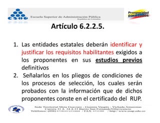 Artículo 6.2.2.5. 

1. Las entidades estatales deberán identificar y
   justificar los requisitos habilitantes exigidos a
   los proponentes en sus estudios previos
   definitivos
2. Señalarlos en los pliegos de condiciones de
   los procesos de selección, los cuales serán
   probados con la información que de dichos
   proponentes conste en el certificado del RUP.
 