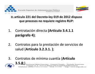 EL artículo 221 del Decreto‐ley 019 de 2012 dispuso 
       que procesos no requiere registro RUP:

1.   Contratación directa (Artículo 3.4.1.1 
     parágrafo 4);

2.   Contratos para la prestación de servicios de 
     salud (Artículo 3.2.3.1. ); 

3.   Contratos de mínima cuantía (Artículo 
     3.5.8;)
 