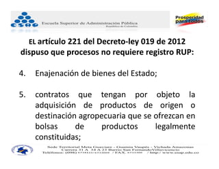 EL artículo 221 del Decreto‐ley 019 de 2012
dispuso que procesos no requiere registro RUP:

4.    Enajenación de bienes del Estado;

5.    contratos que tengan por objeto la
      adquisición de productos de origen o
      destinación agropecuaria que se ofrezcan en
      bolsas     de    productos      legalmente
      constituidas;
 