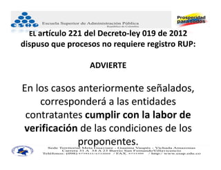 EL artículo 221 del Decreto‐ley 019 de 2012
dispuso que procesos no requiere registro RUP:

                  ADVIERTE

En los casos anteriormente señalados, 
    corresponderá a las entidades 
 contratantes cumplir con la labor de 
verificación de las condiciones de los 
             proponentes. 
 