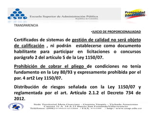 TRANSPARENCIA
                                     •JUICIO DE PROPORCIONALIADAD

Certificados de sistemas de gestión de calidad no será objeto
de calificación , ni podrán establecerse como documento
habilitante para participar en licitaciones o concursos
parágrafo 2 del artículo 5 de la Ley 1150/07.
Prohibición de cobrar el pliego de condiciones no tenía
fundamento en la Ley 80/93 y expresamente prohibida por el
par. 4 art2 Ley 1150/07.
Distribución de riesgos señalada con la Ley 1150/07 y
reglamentada por el art. Artículo 2.1.2 el Decreto 734 de
2012.
 