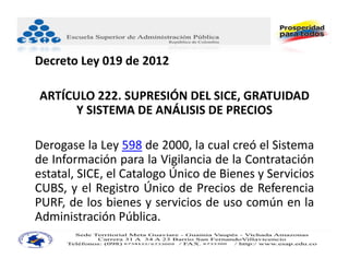 Decreto Ley 019 de 2012

ARTÍCULO 222. SUPRESIÓN DEL SICE, GRATUIDAD 
      Y SISTEMA DE ANÁLISIS DE PRECIOS

Derogase la Ley 598 de 2000, la cual creó el Sistema
de Información para la Vigilancia de la Contratación
estatal, SICE, el Catalogo Único de Bienes y Servicios
CUBS, y el Registro Único de Precios de Referencia
PURF, de los bienes y servicios de uso común en la
Administración Pública.
 