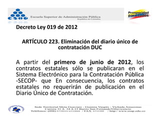 Decreto Ley 019 de 2012

  ARTÍCULO 223. Eliminación del diario único de 
              contratación DUC 

A partir del primero de junio de 2012, los
contratos estatales sólo se publicaran en el
Sistema Electrónico para la Contratación Pública
‐SECOP‐ que En consecuencia, los contratos
estatales no requerirán de publicación en el
Diario Único de Contratación.
 