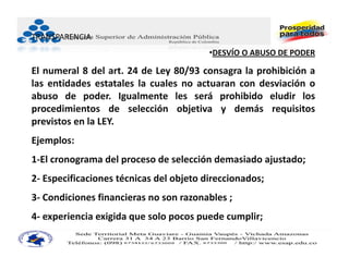 TRANSPARENCIA
                                         •DESVÍO O ABUSO DE PODER

El numeral 8 del art. 24 de Ley 80/93 consagra la prohibición a
las entidades estatales la cuales no actuaran con desviación o
abuso de poder. Igualmente les será prohibido eludir los
procedimientos de selección objetiva y demás requisitos
previstos en la LEY.
Ejemplos:
1‐El cronograma del proceso de selección demasiado ajustado;
2‐ Especificaciones técnicas del objeto direccionados;
3‐ Condiciones financieras no son razonables ;
4‐ experiencia exigida que solo pocos puede cumplir;
 