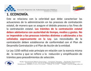 1. ECONOMÍA.
Este se relaciona con la celeridad que debe caracterizar las
actuaciones de la administración en los procesos de contratación
estatal, de manera que se asegure el debido proceso y los fines de
la contratación estatal. Los trámites de la contratación estatal
deben adelantarse con austeridad de tiempo, medios y gastos. No
se impondrán a los procesos trámites distintos o adicionales a los
señalados expresamente en la Ley. Las necesidades de la
contratación deben establecerse de conformidad con el Plan de
Desarrollo Contratación y el Plan de Acción de la entidad.
La Ley 1150 ratificó este principio en relación con la esencia misma
de la norma y que se refiere a la reducción y simplificación de
trámites para procedimientos de selección.
 