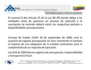 ECONOMÍA
                                •DIPONIBILIDADES PRESUPUESTALES
El numeral 6 del artículo 25 de la Ley 80 /93 donde obliga a las
entidades antes de aperturar un proceso de selección o la
suscripción de contrato deberá existir las respectivas partidas o
disponibilidades presupuestales.


Consejo de Estado 15307 28 de septiembre de 2006, ante la
ausencia de registro presupuestal no hace inexistente el contrato
al tratarse de una obligación de la entidad contratante para el
cumplimiento de un requisito de ejecución.
Ley 819 de 2003 Norma orgánica de presupuesto, responsabilidad
y transparencia fiscal.
 