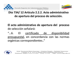 Dto 734/ 12 Artículo 2.2.2. Acto administrativo 
    de apertura del proceso de selección.

El acto administrativo de apertura del proceso
de selección señalará:
“…6.     El   certificado   de   disponibilidad
presupuestal, en concordancia con las normas
orgánicas correspondientes..”
 