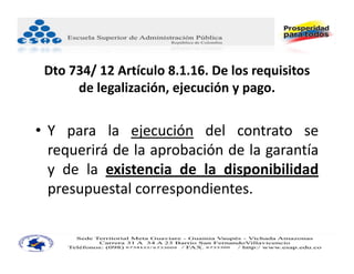 Dto 734/ 12 Artículo 8.1.16. De los requisitos 
      de legalización, ejecución y pago.


• Y para la ejecución del contrato se
  requerirá de la aprobación de la garantía
  y de la existencia de la disponibilidad
  presupuestal correspondientes.
 