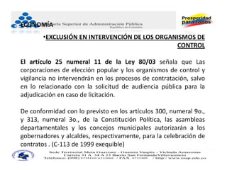 ECONOMÍA
        •EXCLUSIÓN EN INTERVENCIÓN DE LOS ORGANISMOS DE 
                                               CONTROL

El artículo 25 numeral 11 de la Ley 80/03 señala que Las
corporaciones de elección popular y los organismos de control y
vigilancia no intervendrán en los procesos de contratación, salvo
en lo relacionado con la solicitud de audiencia pública para la
adjudicación en caso de licitación.

De conformidad con lo previsto en los artículos 300, numeral 9o.,
y 313, numeral 3o., de la Constitución Política, las asambleas
departamentales y los concejos municipales autorizarán a los
gobernadores y alcaldes, respectivamente, para la celebración de
contratos . (C‐113 de 1999 exequible)
 