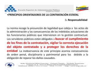 •PRINCIPIOS ORIENTADORES DE LA CONTRATACIÓN ESTATAL
                                                 3. Responsabilidad.

La norma recoge la presunción de legalidad que cobija a los actos de
la administración y las consecuencias de las indebidas actuaciones de
los funcionarios públicos que intervienen en la gestión contractual.
Los servidores públicos están obligados a buscar el cumplimiento
de los fines de la contratación, vigilar la correcta ejecución
del objeto contratado y a proteger los derechos de la
entidad. La inobservancia de este principio acarrea consecuencias
de orden penal, disciplinario y patrimonial para los debido a la
obligación de reparar los daños causados.
 