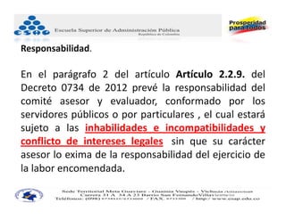Responsabilidad.

En el parágrafo 2 del artículo Artículo 2.2.9. del
Decreto 0734 de 2012 prevé la responsabilidad del
comité asesor y evaluador, conformado por los
servidores públicos o por particulares , el cual estará
sujeto a las inhabilidades e incompatibilidades y
conflicto de intereses legales, sin que su carácter
asesor lo exima de la responsabilidad del ejercicio de
la labor encomendada.
                                           JUAN CARLOS BECERRA RUIZ
                                           Consultor Administración Pública
                                           Asesor Administrativo ‐ Docente Universitario
 