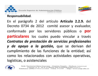Responsabilidad.
En el parágrafo 2 del artículo Artículo 2.2.9. del
Decreto 0734 de 2012 comité asesor y evaluador,
conformado por los servidores públicos o por
particulares los cuales puedo vincular a través
Contratos de prestación de servicios profesionales
y de apoyo a la gestión, que se derivan del
cumplimiento de las funciones de la entidad; así
como los relacionados con actividades operativas,
logísticas, o asistenciales
                                       JUAN CARLOS BECERRA RUIZ
                                       Consultor Administración Pública
                                       Asesor Administrativo ‐ Docente Universitario
 