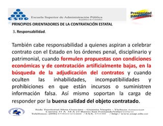 PRINCIPIOS ORIENTADORES DE LA CONTRATACIÓN ESTATAL
3. Responsabilidad.


También cabe responsabilidad a quienes aspiran a celebrar
contrato con el Estado en los órdenes penal, disciplinario y
patrimonial, cuando formulen propuestas con condiciones
económicas y de contratación artificialmente bajas, en la
búsqueda de la adjudicación del contratos y cuando
oculten    las    inhabilidades,   incompatibilidades      y
prohibiciones en que están incursos o suministren
información falsa. Así mismo soportan la carga de
responder por la buena calidad del objeto contratado.
                                                     JUAN CARLOS BECERRA RUIZ
                                                     Consultor Administración Pública
                                                     Asesor Administrativo ‐ Docente Universitario
 