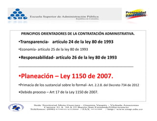 PRINCIPIOS ORIENTADORES DE LA CONTRATACIÓN ADMINISTRATIVA.

•Transparencia‐ artículo 24 de la ley 80 de 1993
•Economía‐ artículo 25 de la ley 80 de 1993

•Responsabilidad‐ artículo 26 de la ley 80 de 1993
__________________________________________________________


•Planeación – Ley 1150 de 2007.
•Primacía de los sustancial sobre lo formal‐ Art. 2.2.8. del Decreto 734 de 2012
•Debido proceso – Art 17 de la Ley 1150 de 2007.
 