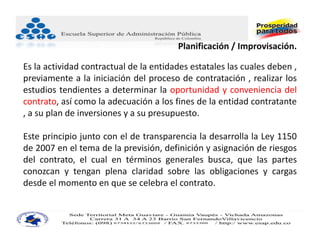 Planificación / Improvisación.

Es la actividad contractual de la entidades estatales las cuales deben ,
previamente a la iniciación del proceso de contratación , realizar los
estudios tendientes a determinar la oportunidad y conveniencia del
contrato, así como la adecuación a los fines de la entidad contratante
, a su plan de inversiones y a su presupuesto.

Este principio junto con el de transparencia la desarrolla la Ley 1150
de 2007 en el tema de la previsión, definición y asignación de riesgos
del contrato, el cual en términos generales busca, que las partes
conozcan y tengan plena claridad sobre las obligaciones y cargas
desde el momento en que se celebra el contrato.
 