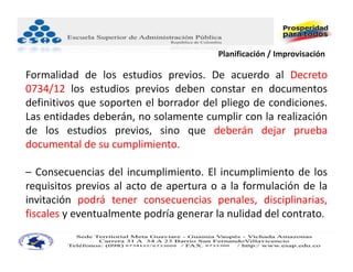 Planificación / Improvisación.

Formalidad de los estudios previos. De acuerdo al Decreto
0734/12 los estudios previos deben constar en documentos
definitivos que soporten el borrador del pliego de condiciones.
Las entidades deberán, no solamente cumplir con la realización
de los estudios previos, sino que deberán dejar prueba
documental de su cumplimiento.

– Consecuencias del incumplimiento. El incumplimiento de los
requisitos previos al acto de apertura o a la formulación de la
invitación podrá tener consecuencias penales, disciplinarias,
fiscales y eventualmente podría generar la nulidad del contrato.
 