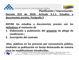 Planificación / Improvisación.
Decreto 019 de 2010. Artículo 2.1.1. Estudios y
documentos previos. Parágrafo 3

DEFINE los estudios y documentos previos son los
definitivos al momento de
1. Elaboración y publicación del proyecto de pliego de
   condiciones ;
2. Suscripción del contrato

 Dtos. públicos en los procesos por convocatoria pública,
mediante su publicación en Secop destacando de manera
clara las modificaciones introducidas.
 