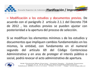 Planificación / Improvisación.

– Modificación a los estudios y documentos previos. De
acuerdo con el parágrafo 2 artículo 2.1.1 del Decreto 734
de 2012 , los estudios previos se pueden ajustar con
posterioridad a la apertura del proceso de selección.

Si se modifican los elementos mínimos s de los estudios y
docuementos que impliquen cambios fundamentales en los
mismos, la entidad, con fundamento en el numeral
segundo del artículo 69 del Código Contencioso
Administrativo y en aras de proteger el interés público o
social, podrá revocar el acto administrativo de apertura.
 