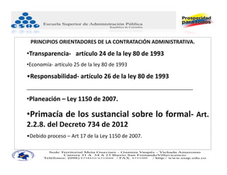 PRINCIPIOS ORIENTADORES DE LA CONTRATACIÓN ADMINISTRATIVA.

•Transparencia‐ artículo 24 de la ley 80 de 1993
•Economía‐ artículo 25 de la ley 80 de 1993

•Responsabilidad‐ artículo 26 de la ley 80 de 1993
__________________________________________________________

•Planeación – Ley 1150 de 2007.

•Primacía de los sustancial sobre lo formal‐ Art.
2.2.8. del Decreto 734 de 2012
•Debido proceso – Art 17 de la Ley 1150 de 2007.
 