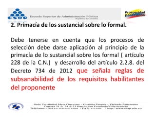 2. Primacía de los sustancial sobre lo formal.

Debe tenerse en cuenta que los procesos de
selección debe darse aplicación al principio de la
primacía de lo sustancial sobre los formal ( artículo
228 de la C.N.) y desarrollo del artículo 2.2.8. del
Decreto 734 de 2012 que señala reglas de
subsanabilidad de los requisitos habilitantes
del proponente.
 