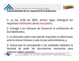 Subsanabiliadad de los requisitos de la propuesta.


1‐ La ley 1150 de 2007, primer lugar, distinguió los
requisitos habilitantes de los evaluables;
2‐ Entregó a las Cámaras de Comercio la verificación de
los habilitantes;
3‐ La discusión sobre este tipo de requisitos se debe hacer
ante la misma Cámara y ante el juez administrativo, y
4‐ Aclaró que le corresponde a las entidades licitantes la
facultad de pedir los documentos necesarios para
subsanar algún requisito.
 