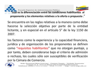 “cual es la diferenciación entre las condiciones habilitantes  al 
  proponente y los elementos relativos a la oferta o propuesta .”

Se encuentra en las reglas relativas a la manera como debe
hacerse la selección objetiva por parte de la entidad
licitante, y en especial en el artículo 5° de la ley 1150 de
2007.
los factores como la experiencia y la capacidad financiera,
jurídica y de organización de los proponentes se definen
como “requisitos habilitantes” que no otorgan puntaje, y
por tanto, deben considerarse bajo el criterio de admisión
o rechazo, los cuales sólo son susceptibles de verificación
por la Cámara de Comercio.
 