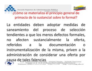 ¿Cómo se materializa el principio general de 
    primacía de lo sustancial sobre lo formal?
La entidades deben adoptar medidas de
saneamiento del proceso de selección
tendientes a que los meros defectos formales,
no afecten sustancialmente la oferta,
referidos    a      la   documentación     o
instrumentalización de la misma, priven a la
administración de considerar una oferta por
causa de tales falencias
 