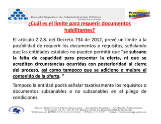 ¿Cuál es el limite para requerir documentos 
                        habilitantes?
El artículo 2.2.8. del Decreto 734 de 2012, prevé un límite a la
posibilidad de requerir los documentos o requisitos, señalando
que las entidades estatales no pueden permitir que “se subsane
la falta de capacidad para presentar la oferta, ni que se
acrediten circunstancias ocurridas con posterioridad al cierre
del proceso, así como tampoco que se adicione o mejore el
contenido de la oferta. ”.
Tampoco la entidad podrá señalar taxativamente los requisitos o
documentos subsanables o no subsanables en el pliego de
condiciones.
 