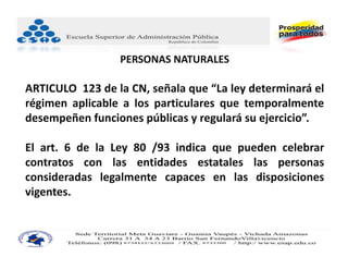 PERSONAS NATURALES

ARTICULO 123 de la CN, señala que “La ley determinará el
régimen aplicable a los particulares que temporalmente
desempeñen funciones públicas y regulará su ejercicio”.

El art. 6 de la Ley 80 /93 indica que pueden celebrar
contratos con las entidades estatales las personas
consideradas legalmente capaces en las disposiciones
vigentes.
 