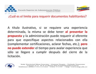 ¿Cuál es el limite para requerir documentos habilitantes?


A título ilustrativo, si se requiere una experiencia
determinada, la misma se debe tener al presentar la
propuesta y la administración puede requerir al oferente
para que especifique aspectos relacionados con ella
(complementar certificaciones, aclarar fechas, etc.); pero
no puede extender el tiempo para avalar experiencia que
sólo se llegare a cumplir después del cierre de la
licitación.
 