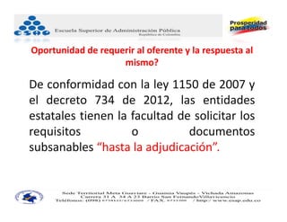 Oportunidad de requerir al oferente y la respuesta al 
                    mismo?

De conformidad con la ley 1150 de 2007 y
el decreto 734 de 2012, las entidades
estatales tienen la facultad de solicitar los
requisitos          o          documentos
subsanables “hasta la adjudicación”.
 