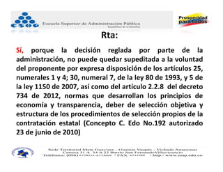 Rta:
Sí, porque la decisión reglada por parte de la
administración, no puede quedar supeditada a la voluntad
del proponente por expresa disposición de los artículos 25,
numerales 1 y 4; 30, numeral 7, de la ley 80 de 1993, y 5 de
la ley 1150 de 2007, así como del artículo 2.2.8 del decreto
734 de 2012, normas que desarrollan los principios de
economía y transparencia, deber de selección objetiva y
estructura de los procedimientos de selección propios de la
contratación estatal (Concepto C. Edo No.192 autorizado
23 de junio de 2010)
 