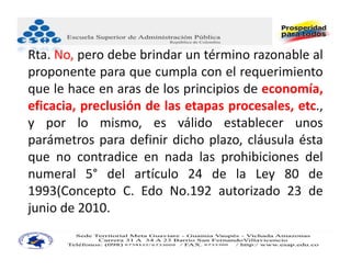 Rta. No, pero debe brindar un término razonable al
proponente para que cumpla con el requerimiento
que le hace en aras de los principios de economía,
eficacia, preclusión de las etapas procesales, etc.,
y por lo mismo, es válido establecer unos
parámetros para definir dicho plazo, cláusula ésta
que no contradice en nada las prohibiciones del
numeral 5° del artículo 24 de la Ley 80 de
1993(Concepto C. Edo No.192 autorizado 23 de
junio de 2010.
 