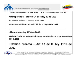 PRINCIPIOS ORIENTADORES DE LA CONTRATACIÓN ADMINISTRATIVA.

•Transparencia‐ artículo 24 de la ley 80 de 1993
•Economía‐ artículo 25 de la ley 80 de 1993

•Responsabilidad‐ artículo 26 de la ley 80 de 1993
__________________________________________________________

•Planeación – Ley 1150 de 2007.
•Primacía de los sustancial sobre lo formal‐ Art. 2.2.8. del Decreto
734 de 2012

•Debido proceso – Art 17 de la Ley 1150 de
2007.
 