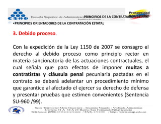 PRINCIPIOS DE LA CONTRATACIÓN ESTATAL 
•PRINCIPIOS ORIENTADORES DE LA CONTRATACIÓN ESTATAL

3. Debido proceso.

Con la expedición de la Ley 1150 de 2007 se consagro el
derecho al debido proceso como principio rector en
materia sancionatoria de las actuaciones contractuales, el
cual señala que para efectos de imponer multas a
contratistas y cláusula penal pecuniaria pactadas en el
contrato se deberá adelantar un procedimiento mínimo
que garantice al afectado el ejercer su derecho de defensa
y presentar pruebas que estimen convenientes (Sentencia
SU‐960 /99).
 