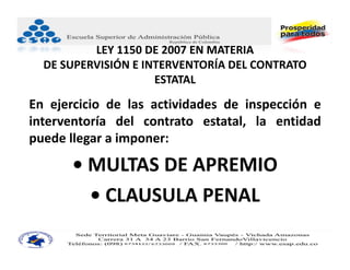 LEY 1150 DE 2007 EN MATERIA
  DE SUPERVISIÓN E INTERVENTORÍA DEL CONTRATO 
                     ESTATAL

En ejercicio de las actividades de inspección e
interventoría del contrato estatal, la entidad
puede llegar a imponer:

      • MULTAS DE APREMIO
        • CLAUSULA PENAL
 