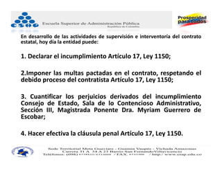 En desarrollo de las actividades de supervisión e interventoría del contrato
estatal, hoy día la entidad puede:

1. Declarar el incumplimiento Artículo 17, Ley 1150;

2.Imponer las multas pactadas en el contrato, respetando el
debido proceso del contratista Artículo 17, Ley 1150;

3. Cuantificar los perjuicios derivados del incumplimiento
Consejo de Estado, Sala de lo Contencioso Administrativo,
Sección III, Magistrada Ponente Dra. Myriam Guerrero de
Escobar;

4. Hacer efectiva la cláusula penal Artículo 17, Ley 1150.
 