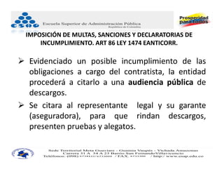 IMPOSICIÓN DE MULTAS, SANCIONES Y DECLARATORIAS DE 
      INCUMPLIMIENTO. ART 86 LEY 1474 EANTICORR.

 Evidenciado un posible incumplimiento de las
  obligaciones a cargo del contratista, la entidad
  procederá a citarlo a una audiencia pública de
  descargos.
 Se citara al representante legal y su garante
  (aseguradora), para que rindan descargos,
  presenten pruebas y alegatos.
 