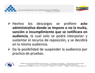  Hechos los descargos se profiere acto
  administrativo donde se impone o no la multa,
  sanción o incumplimiento que se notificara en
  audiencia, la cual solo se podrá interponer y
  sustentar el recurso de reposición, y se decidirá
  en la misma audiencia.
 Da la posibilidad de suspender la audiencia por
  practica de pruebas.
 