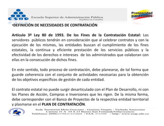 •DEFINICIÓN DE NECESIDADES DE CONTRATACIÓN

Artículo 3º Ley 80 de 1993. De los Fines de la Contratación Estatal: Los
servidores públicos tendrán en consideración que al celebrar contratos y con la
ejecución de los mismos, las entidades buscan el cumplimiento de los fines
estatales, la continua y eficiente prestación de los servicios públicos y la
efectividad de los derechos e intereses de los administrados que colaboran con
ellas en la consecución de dichos fines.

En este sentido, todo proceso de contratación, debe planearse, de tal forma que
guarde coherencia con el conjunto de actividades necesarias para la obtención
de los objetivos específicos de gestión de cada entidad.

El contrato estatal no puede surgir desarticulado con el Plan de Desarrollo, ni con
los Planes de Acción, Compras e Inversiones que les rigen. De la misma forma,
debe corresponder con el Banco de Proyectos de la respectiva entidad territorial
y plasmarse en el PLAN DE CONTRATACIÓN.
 