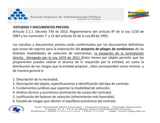 •ESTUDIOS Y DOCUMENTOS PREVIOS.
Articulo 2.1.1. Decreto 734 de 2012. Reglamentario del artículo 8º de la Ley 1150 de
2007 y los numerales 7 y 12 del artículo 25 de la Ley 80 de 1993.

Los estudios y documentos previos están conformados por los documentos definitivos
que sirvan de soporte para la elaboración del proyecto de pliegos de condiciones de las
distintas modalidades de selección de contratistas, (a excepción de la contratación
directa. Derogado por la Ley 1474 de 2011 )Estos tienen por objeto permitir que los
proponentes puedan valorar el alcance de lo requerido por la entidad, así como la
distribución de los riesgos que la entidad propone , ellos corresponden como mínimo y
de manera general a:

1. Descripción de la necesidad.
2. Descripción del objeto, especificaciones e identificación del tipo de contrato.
3. Fundamentos jurídicos que soportan la modalidad de selección.
4. Análisis técnico y económico (estimación de costos del contrato).
5. Justificación de factores de selección (ofrecimiento más favorable).
6. Estudio de riesgos que afecten el equilibrio económico del contrato.
 