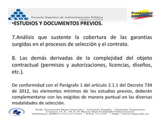 •ESTUDIOS Y DOCUMENTOS PREVIOS.

7.Análisis que sustente la cobertura de las garantías
surgidas en el procesos de selección y el contrato.

8. Las demás derivadas de la complejidad del objeto
contractual (permisos y autorizaciones, licencias, diseños,
etc.).

De conformidad con el Parágrafo 1 del artículo 2.1.1 del Decreto 734
de 2012, los elementos mínimos de los estudios previos, deberán
complementarse con los exigidos de manera puntual en las diversas
modalidades de selección.
 