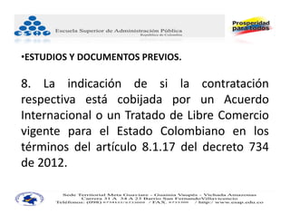 •ESTUDIOS Y DOCUMENTOS PREVIOS.

8. La indicación de si la contratación
respectiva está cobijada por un Acuerdo
Internacional o un Tratado de Libre Comercio
vigente para el Estado Colombiano en los
términos del artículo 8.1.17 del decreto 734
de 2012.
 